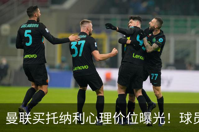 曼联买托纳利心理价位曝光！球员首选梦剧场，恐需其主动促成转会
